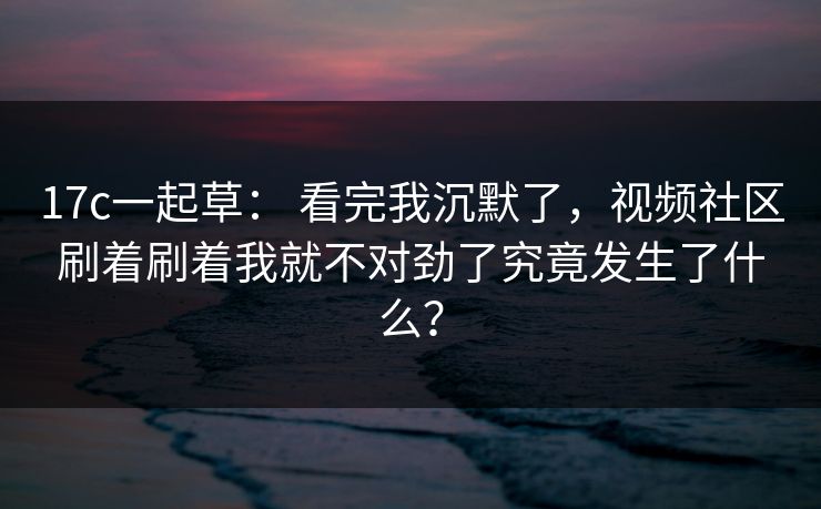 17c一起草: 看完我沉默了,视频社区刷着刷着我就不对劲了究竟发生了什么? 17c一起草: 看完我沉默了,视频社区刷着刷着我就不对劲了究竟发生了什么?